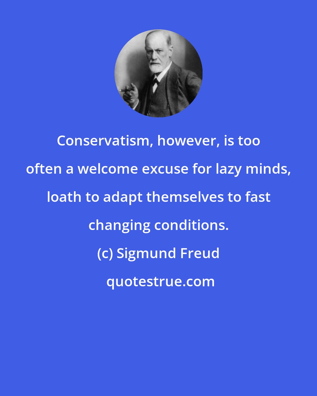 Sigmund Freud: Conservatism, however, is too often a welcome excuse for lazy minds, loath to adapt themselves to fast changing conditions.