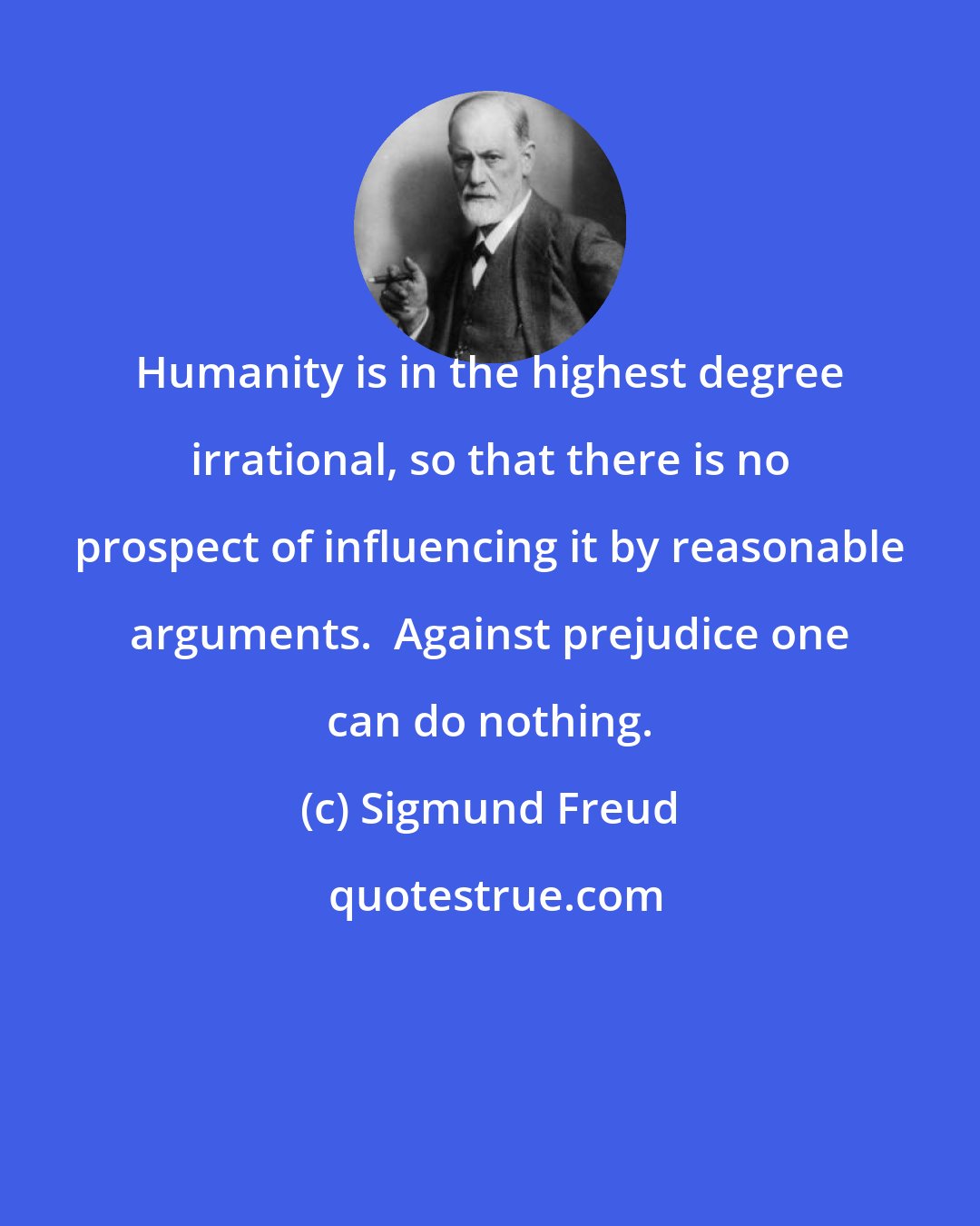 Sigmund Freud: Humanity is in the highest degree irrational, so that there is no prospect of influencing it by reasonable arguments.  Against prejudice one can do nothing.