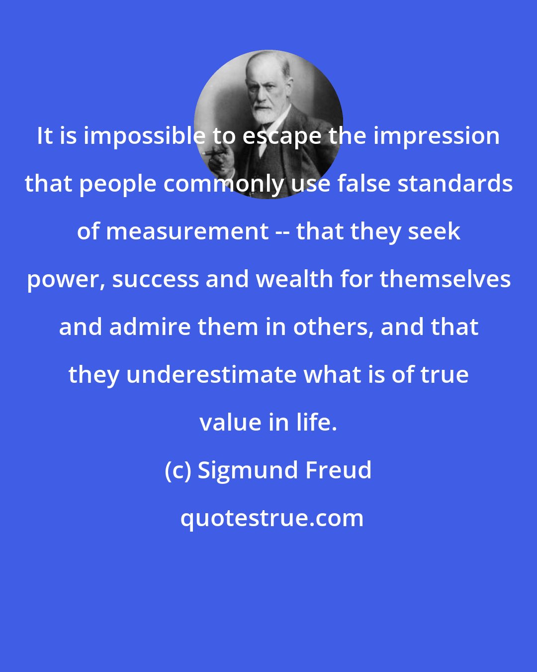 Sigmund Freud: It is impossible to escape the impression that people commonly use false standards of measurement -- that they seek power, success and wealth for themselves and admire them in others, and that they underestimate what is of true value in life.