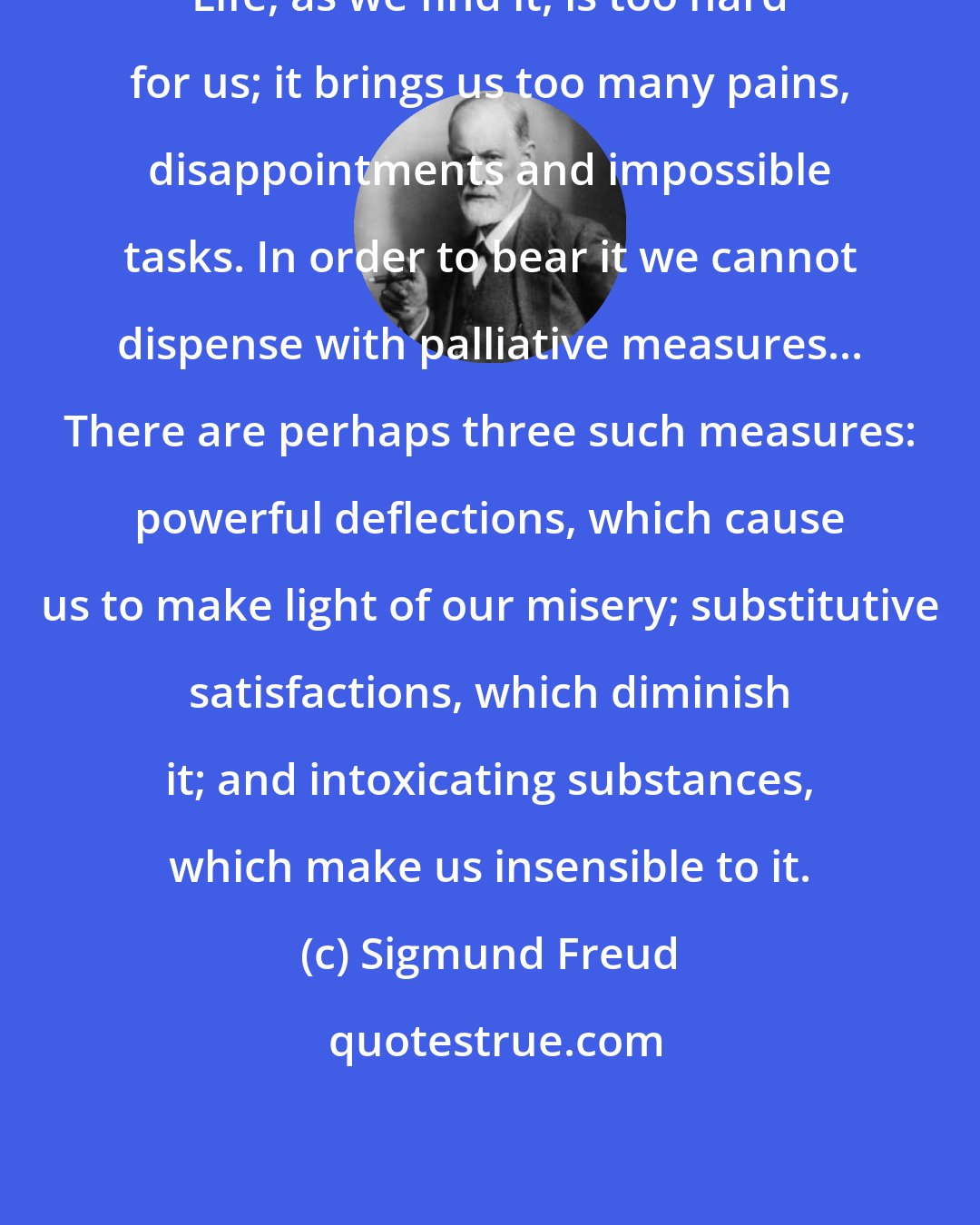 Sigmund Freud: Life, as we find it, is too hard for us; it brings us too many pains, disappointments and impossible tasks. In order to bear it we cannot dispense with palliative measures... There are perhaps three such measures: powerful deflections, which cause us to make light of our misery; substitutive satisfactions, which diminish it; and intoxicating substances, which make us insensible to it.