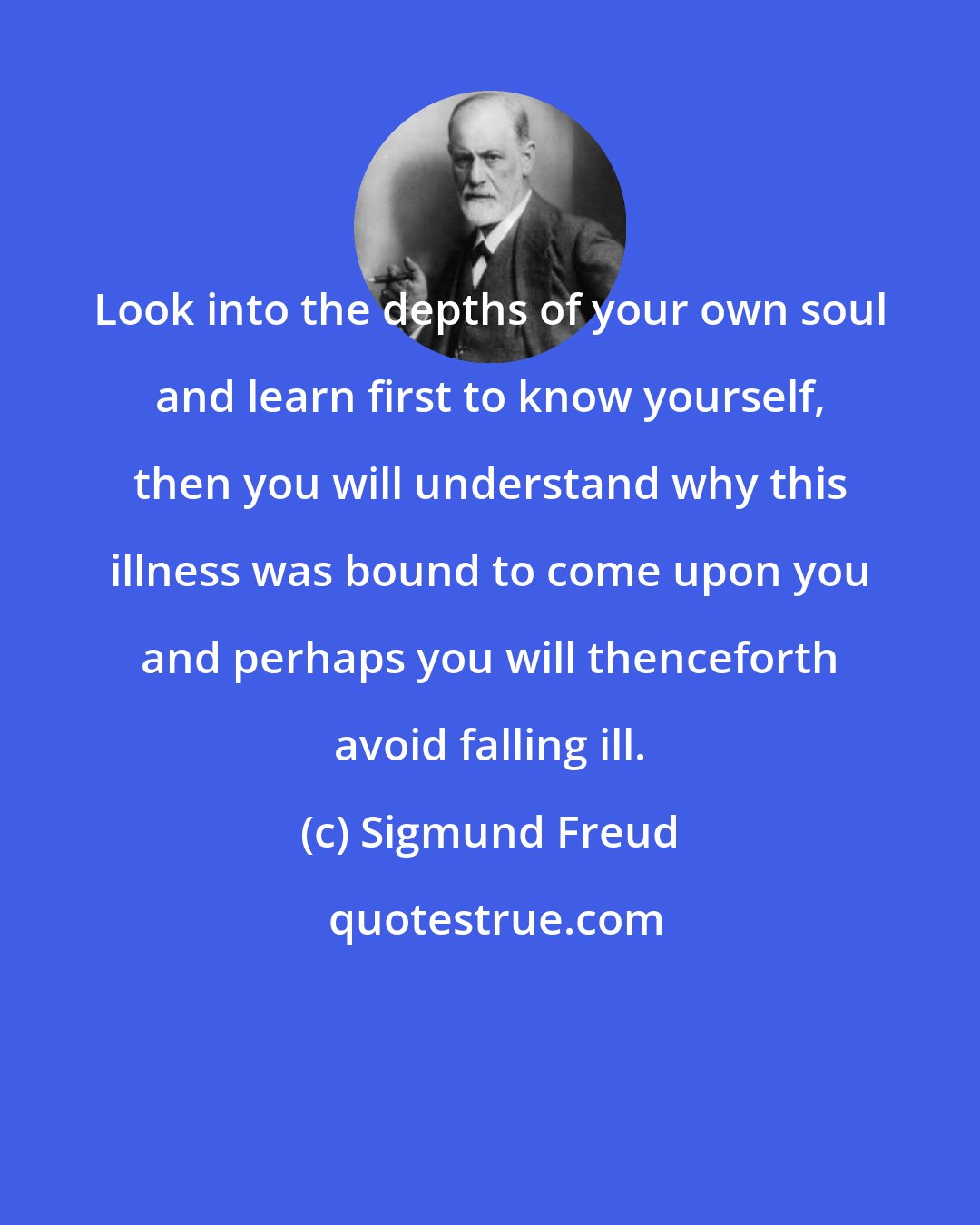 Sigmund Freud: Look into the depths of your own soul and learn first to know yourself, then you will understand why this illness was bound to come upon you and perhaps you will thenceforth avoid falling ill.