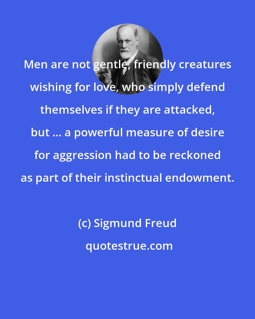 Sigmund Freud: Men are not gentle, friendly creatures wishing for love, who simply defend themselves if they are attacked, but ... a powerful measure of desire for aggression had to be reckoned as part of their instinctual endowment.