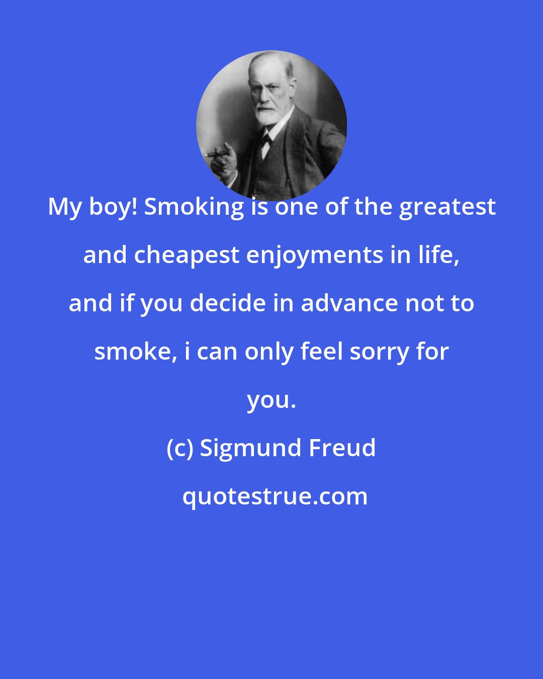 Sigmund Freud: My boy! Smoking is one of the greatest and cheapest enjoyments in life, and if you decide in advance not to smoke, i can only feel sorry for you.