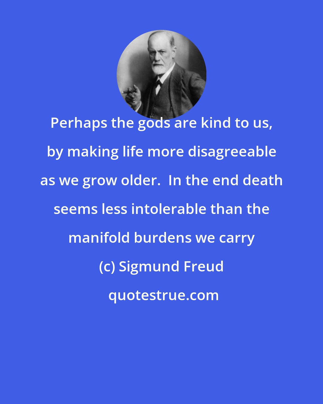 Sigmund Freud: Perhaps the gods are kind to us, by making life more disagreeable as we grow older.  In the end death seems less intolerable than the manifold burdens we carry