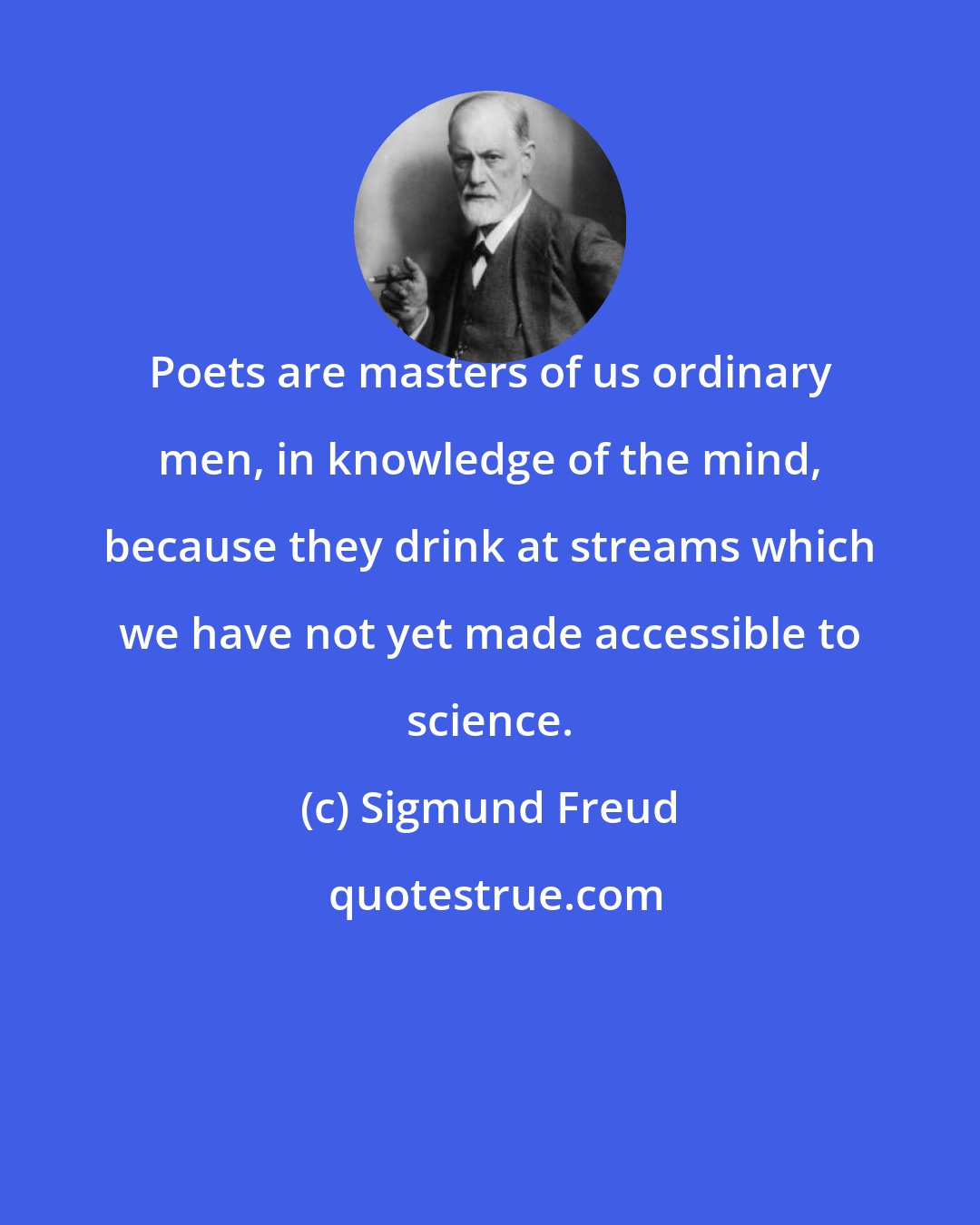 Sigmund Freud: Poets are masters of us ordinary men, in knowledge of the mind, because they drink at streams which we have not yet made accessible to science.