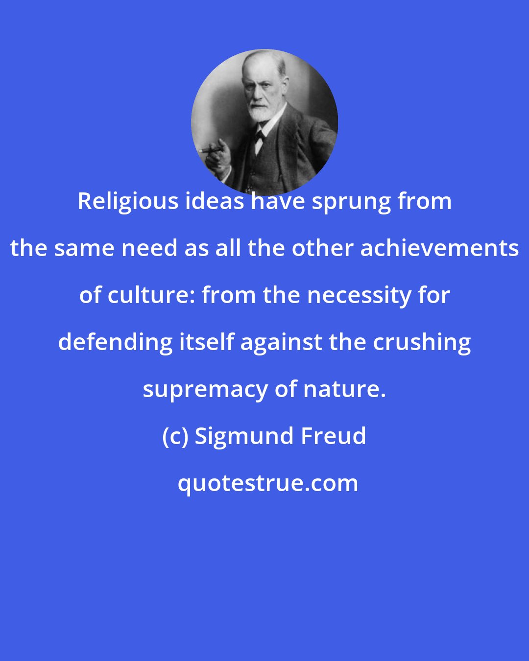 Sigmund Freud: Religious ideas have sprung from the same need as all the other achievements of culture: from the necessity for defending itself against the crushing supremacy of nature.