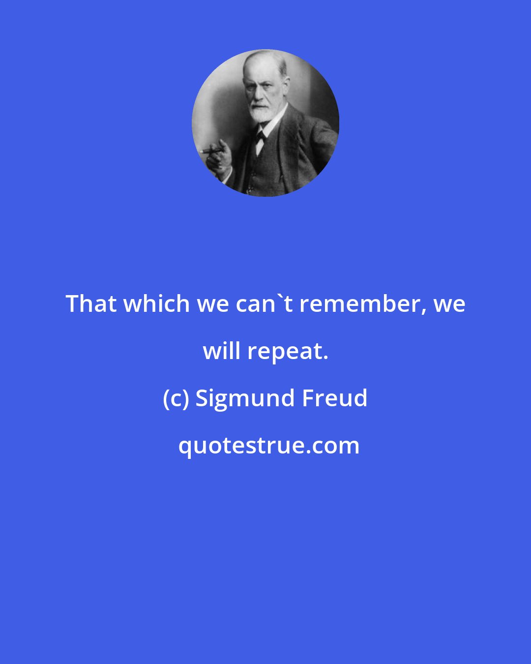 Sigmund Freud: That which we can't remember, we will repeat.