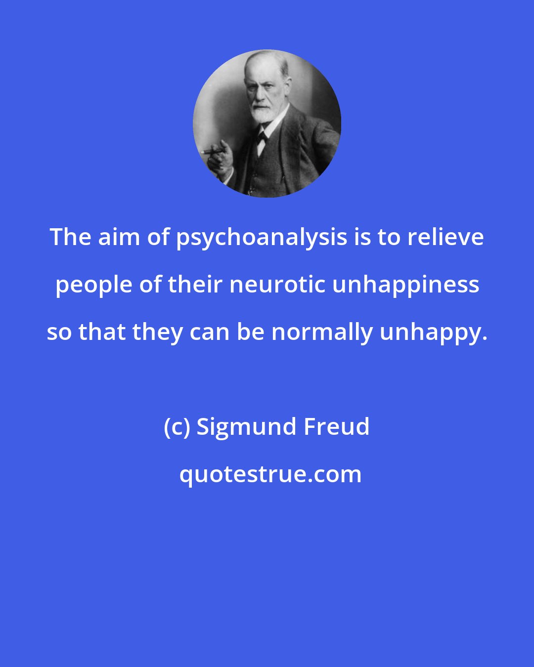 Sigmund Freud: The aim of psychoanalysis is to relieve people of their neurotic unhappiness so that they can be normally unhappy.