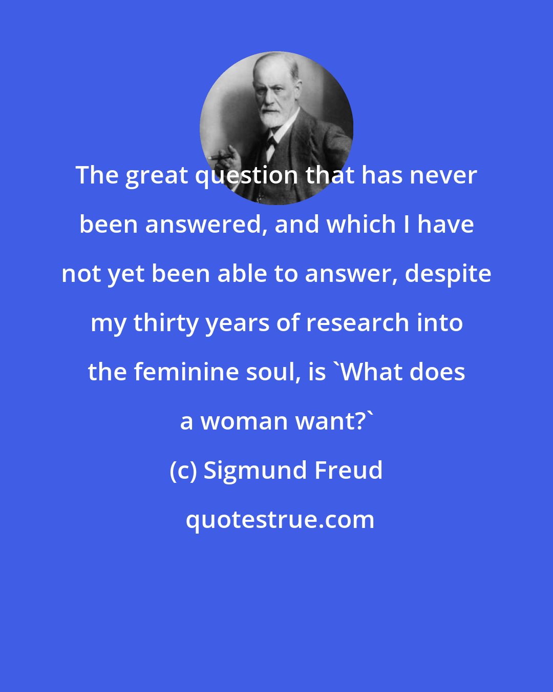 Sigmund Freud: The great question that has never been answered, and which I have not yet been able to answer, despite my thirty years of research into the feminine soul, is 'What does a woman want?'