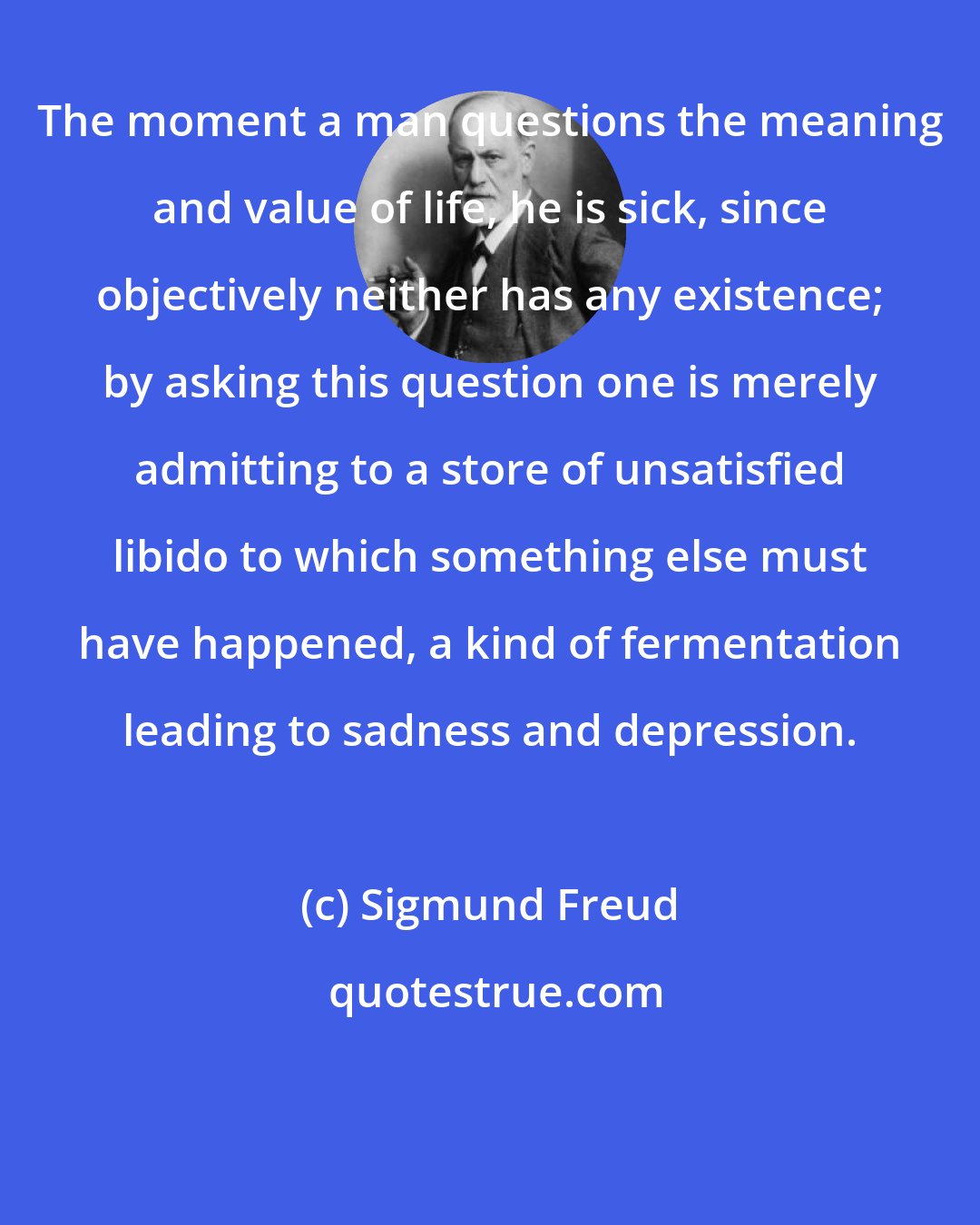 Sigmund Freud: The moment a man questions the meaning and value of life, he is sick, since objectively neither has any existence; by asking this question one is merely admitting to a store of unsatisfied libido to which something else must have happened, a kind of fermentation leading to sadness and depression.