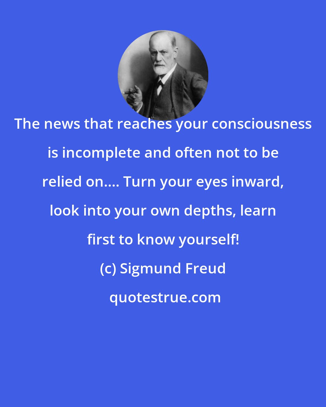 Sigmund Freud: The news that reaches your consciousness is incomplete and often not to be relied on.... Turn your eyes inward, look into your own depths, learn first to know yourself!