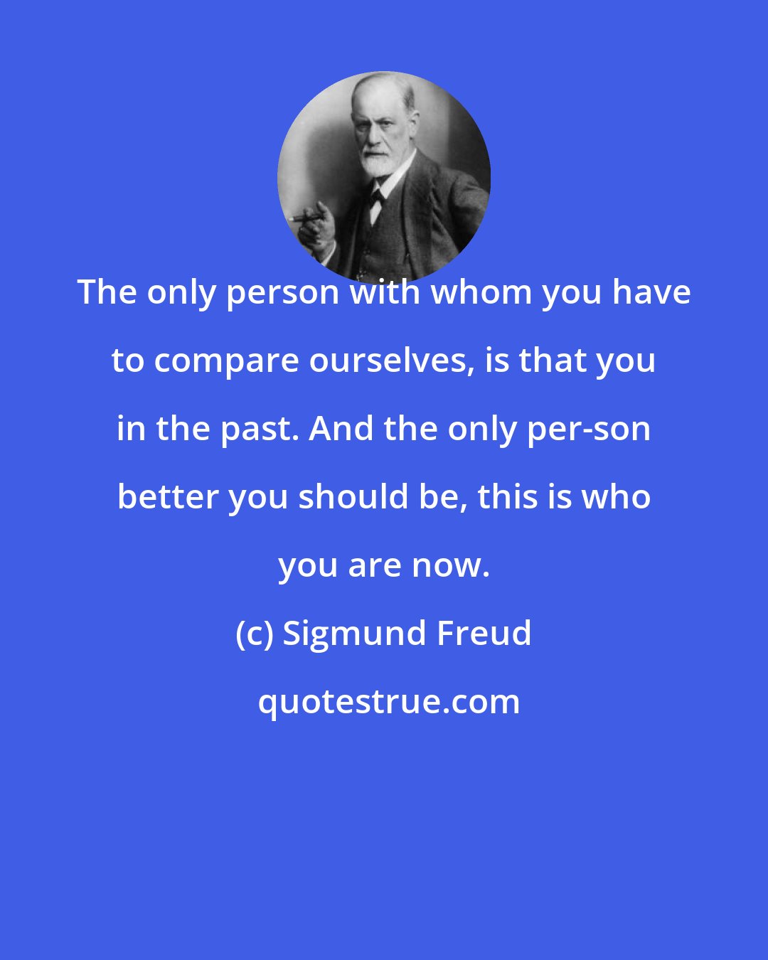 Sigmund Freud: The only person with whom you have to compare ourselves, is that you in the past. And the only per-son better you should be, this is who you are now.