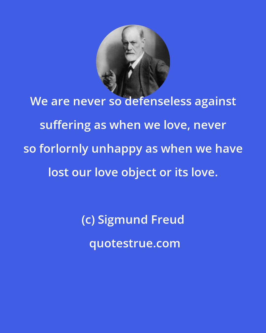 Sigmund Freud: We are never so defenseless against suffering as when we love, never so forlornly unhappy as when we have lost our love object or its love.