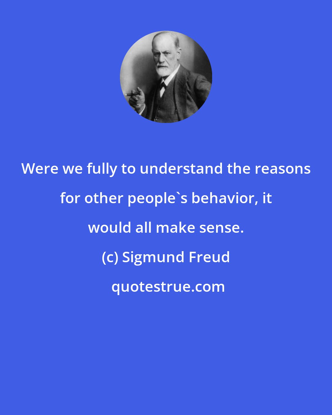 Sigmund Freud: Were we fully to understand the reasons for other people's behavior, it would all make sense.