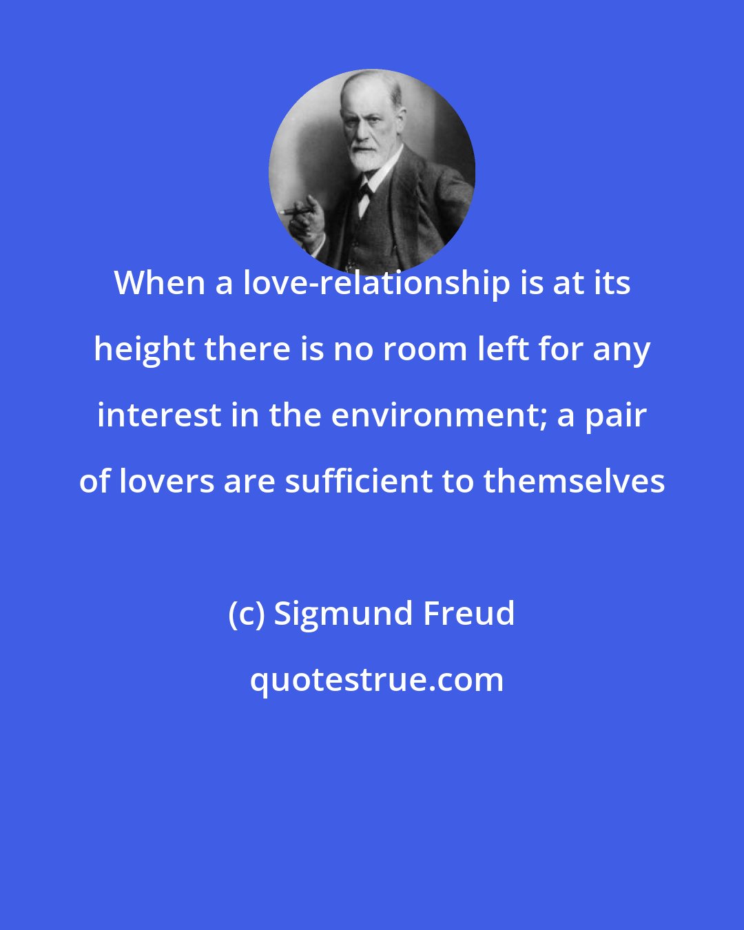 Sigmund Freud: When a love-relationship is at its height there is no room left for any interest in the environment; a pair of lovers are sufficient to themselves