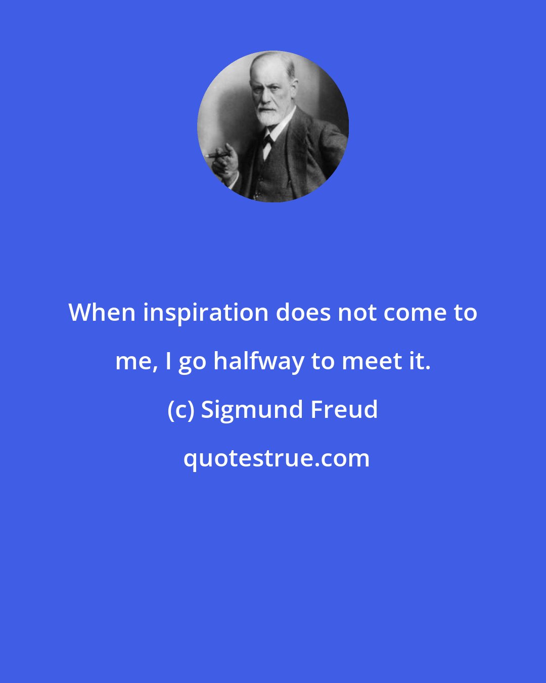 Sigmund Freud: When inspiration does not come to me, I go halfway to meet it.