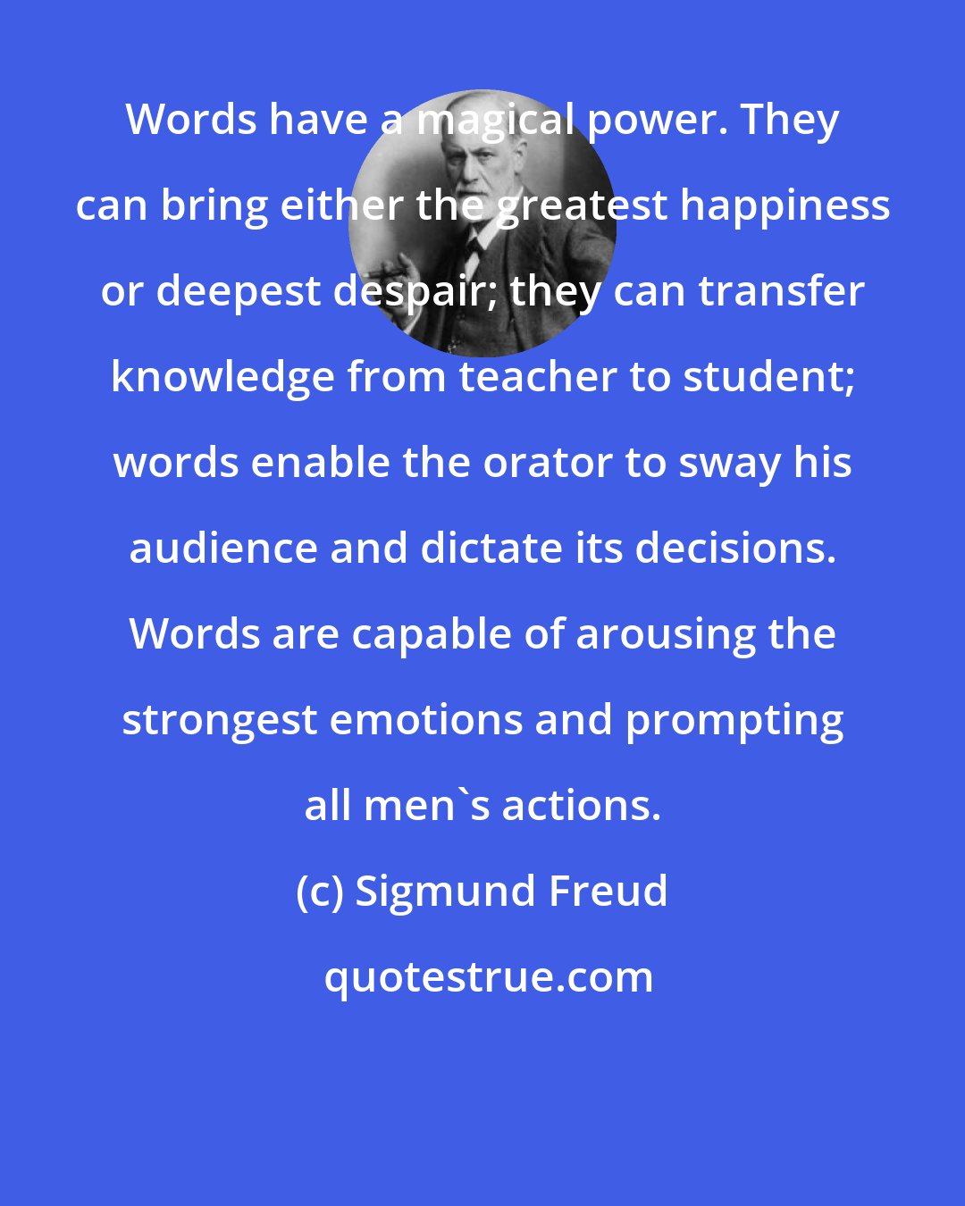 Sigmund Freud: Words have a magical power. They can bring either the greatest happiness or deepest despair; they can transfer knowledge from teacher to student; words enable the orator to sway his audience and dictate its decisions. Words are capable of arousing the strongest emotions and prompting all men's actions.