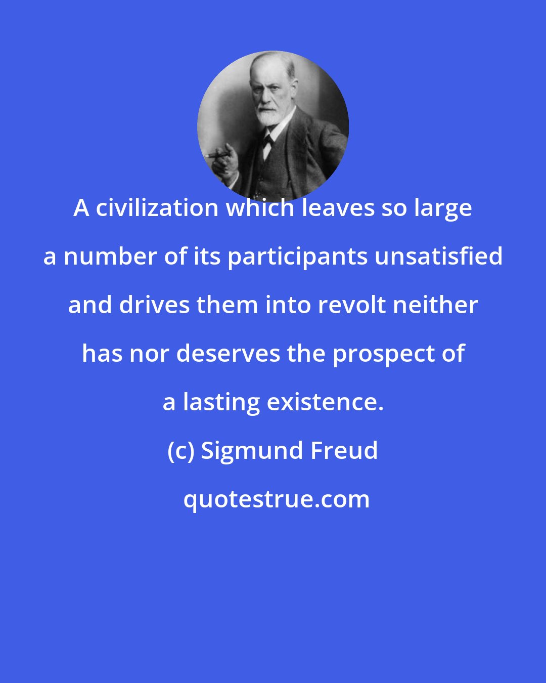 Sigmund Freud: A civilization which leaves so large a number of its participants unsatisfied and drives them into revolt neither has nor deserves the prospect of a lasting existence.