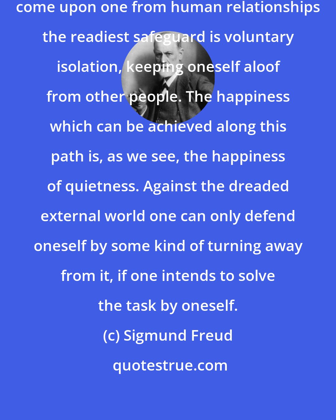 Sigmund Freud: Against the suffering which may come upon one from human relationships the readiest safeguard is voluntary isolation, keeping oneself aloof from other people. The happiness which can be achieved along this path is, as we see, the happiness of quietness. Against the dreaded external world one can only defend oneself by some kind of turning away from it, if one intends to solve the task by oneself.