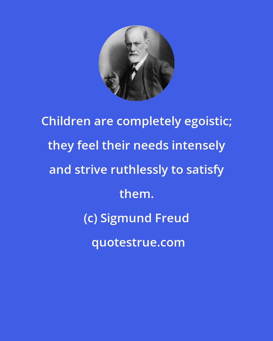 Sigmund Freud: Children are completely egoistic; they feel their needs intensely and strive ruthlessly to satisfy them.