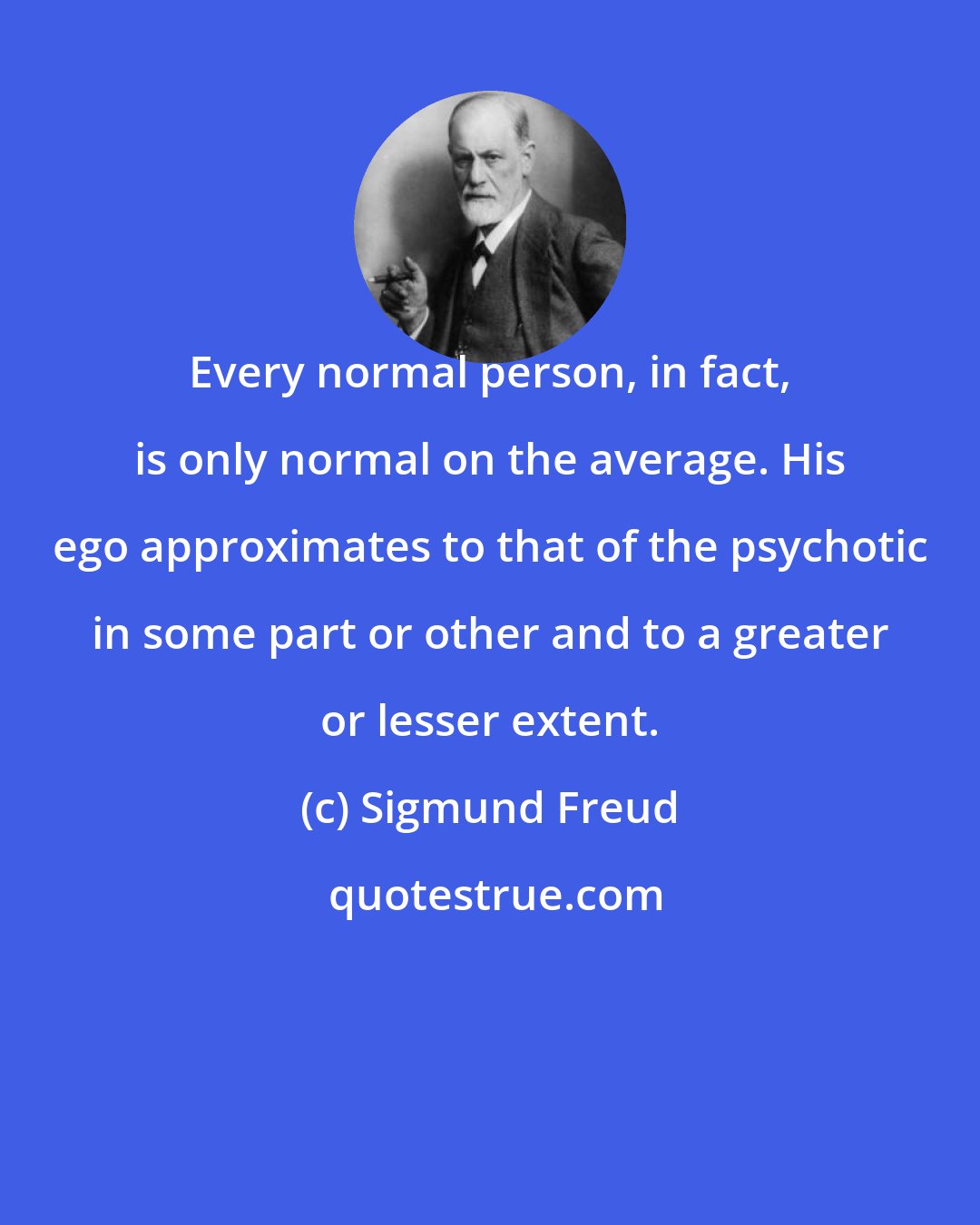 Sigmund Freud: Every normal person, in fact, is only normal on the average. His ego approximates to that of the psychotic in some part or other and to a greater or lesser extent.