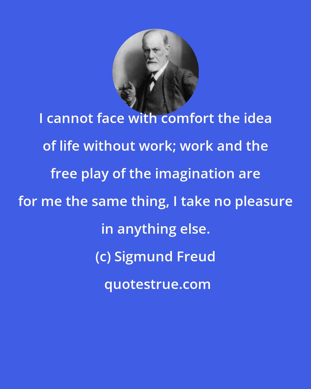 Sigmund Freud: I cannot face with comfort the idea of life without work; work and the free play of the imagination are for me the same thing, I take no pleasure in anything else.