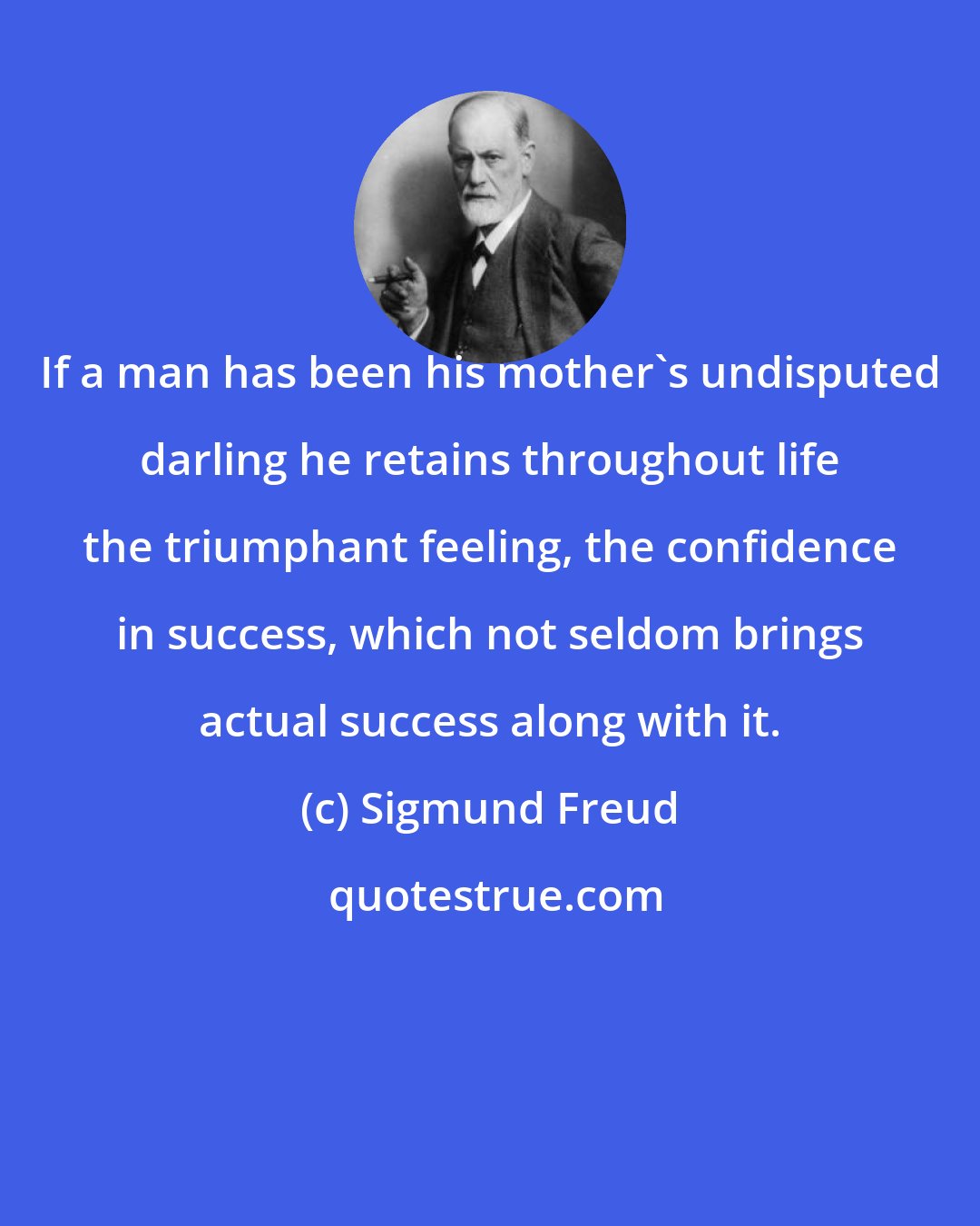 Sigmund Freud: If a man has been his mother's undisputed darling he retains throughout life the triumphant feeling, the confidence in success, which not seldom brings actual success along with it.