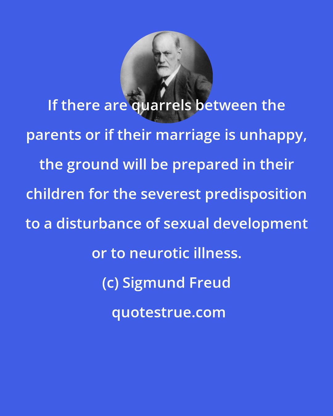 Sigmund Freud: If there are quarrels between the parents or if their marriage is unhappy, the ground will be prepared in their children for the severest predisposition to a disturbance of sexual development or to neurotic illness.