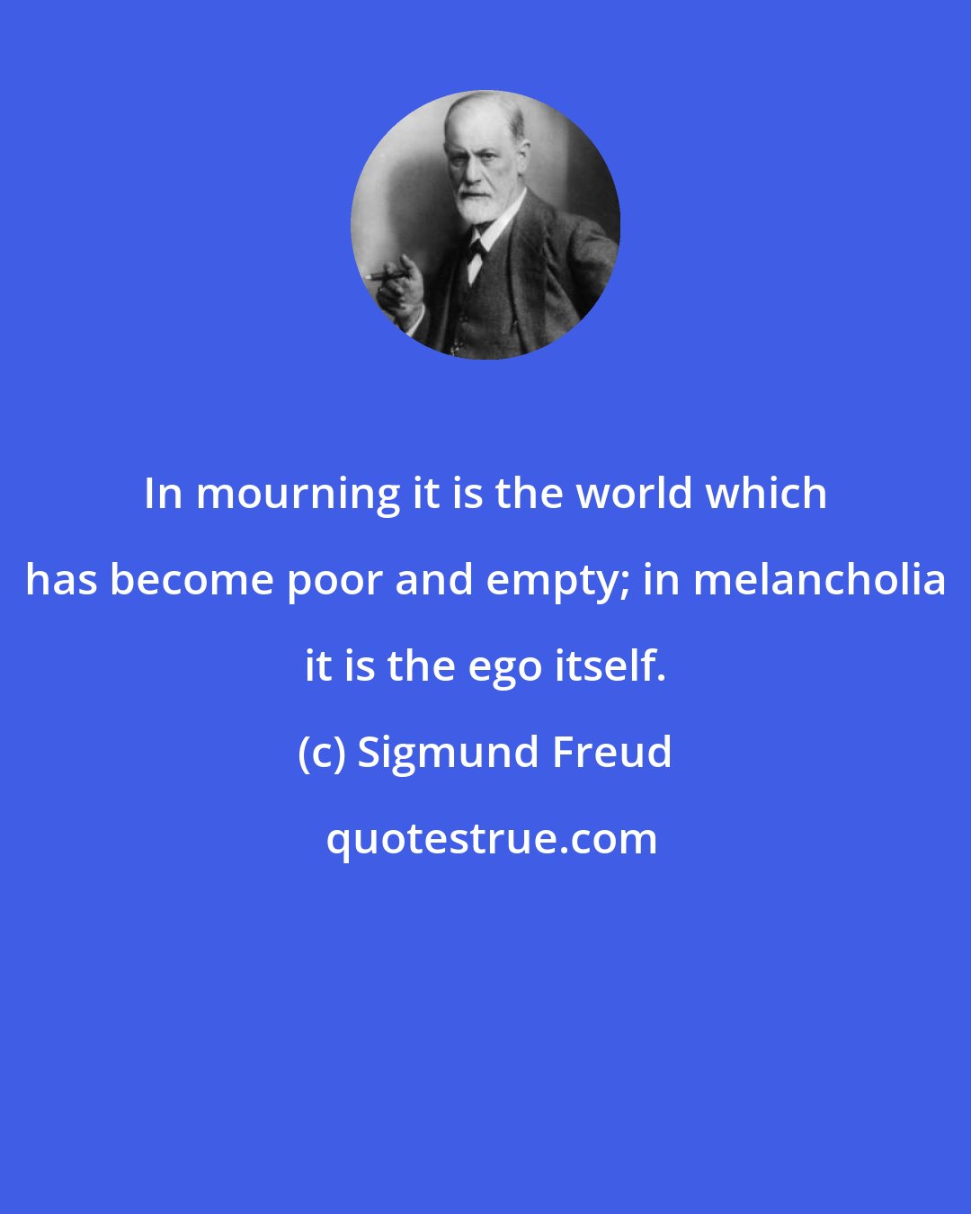 Sigmund Freud: In mourning it is the world which has become poor and empty; in melancholia it is the ego itself.