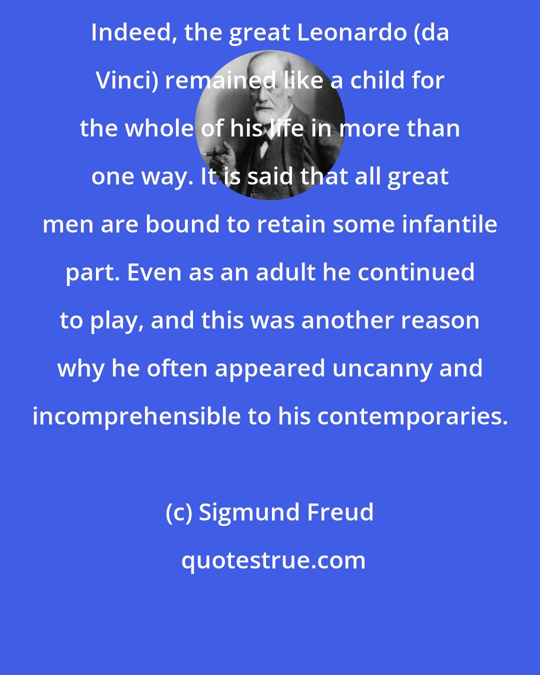 Sigmund Freud: Indeed, the great Leonardo (da Vinci) remained like a child for the whole of his life in more than one way. It is said that all great men are bound to retain some infantile part. Even as an adult he continued to play, and this was another reason why he often appeared uncanny and incomprehensible to his contemporaries.