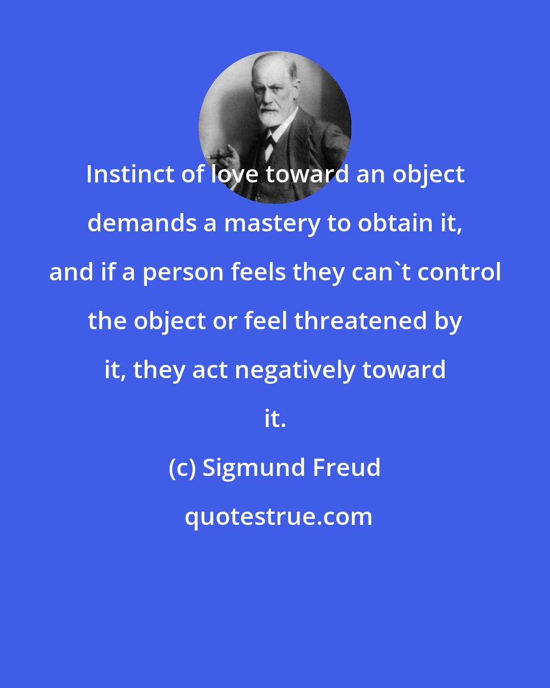 Sigmund Freud: Instinct of love toward an object demands a mastery to obtain it, and if a person feels they can't control the object or feel threatened by it, they act negatively toward it.