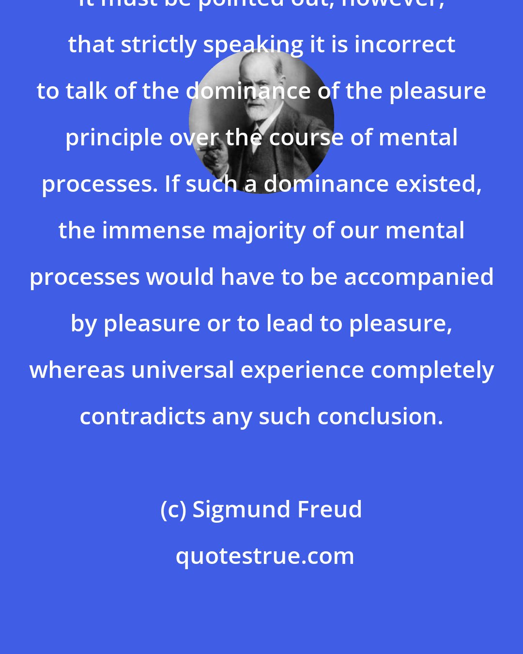 Sigmund Freud: It must be pointed out, however, that strictly speaking it is incorrect to talk of the dominance of the pleasure principle over the course of mental processes. If such a dominance existed, the immense majority of our mental processes would have to be accompanied by pleasure or to lead to pleasure, whereas universal experience completely contradicts any such conclusion.