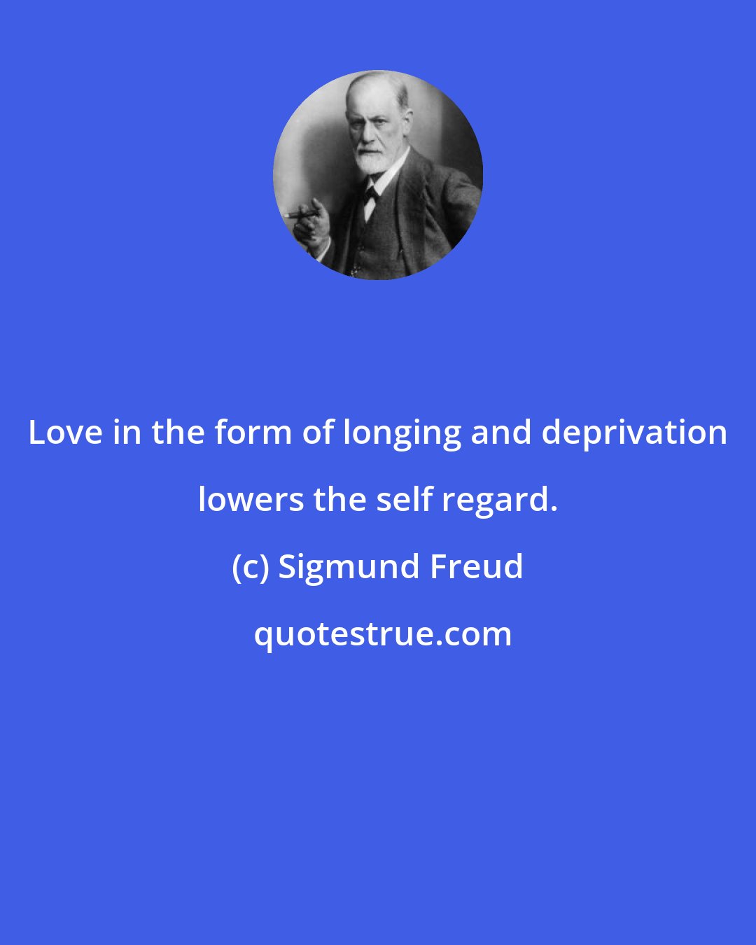 Sigmund Freud: Love in the form of longing and deprivation lowers the self regard.