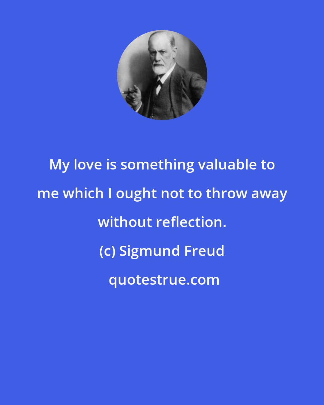 Sigmund Freud: My love is something valuable to me which I ought not to throw away without reflection.