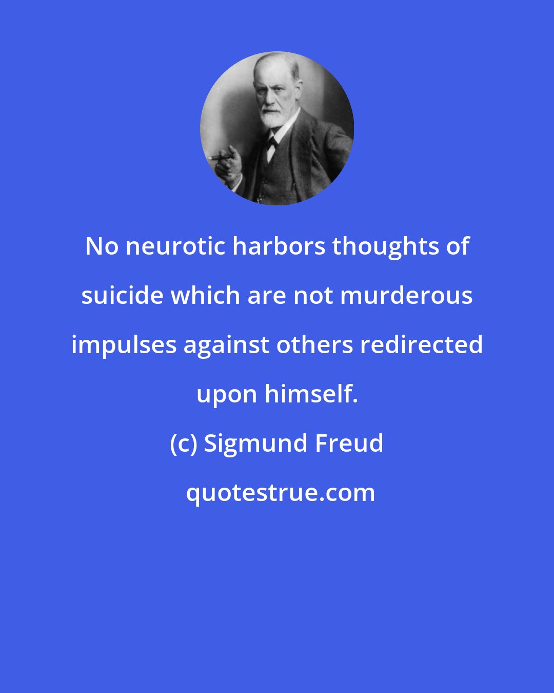 Sigmund Freud: No neurotic harbors thoughts of suicide which are not murderous impulses against others redirected upon himself.