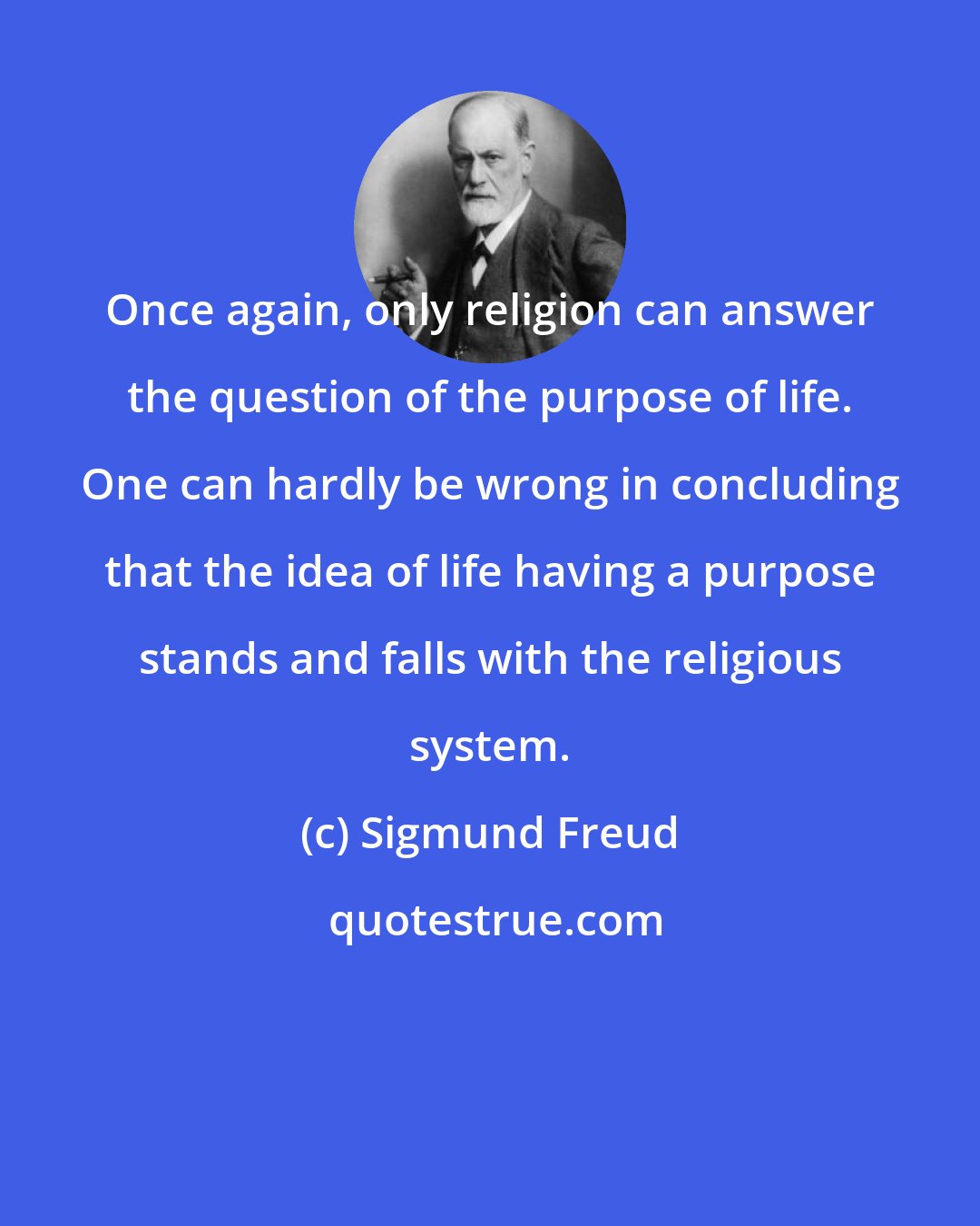 Sigmund Freud: Once again, only religion can answer the question of the purpose of life. One can hardly be wrong in concluding that the idea of life having a purpose stands and falls with the religious system.