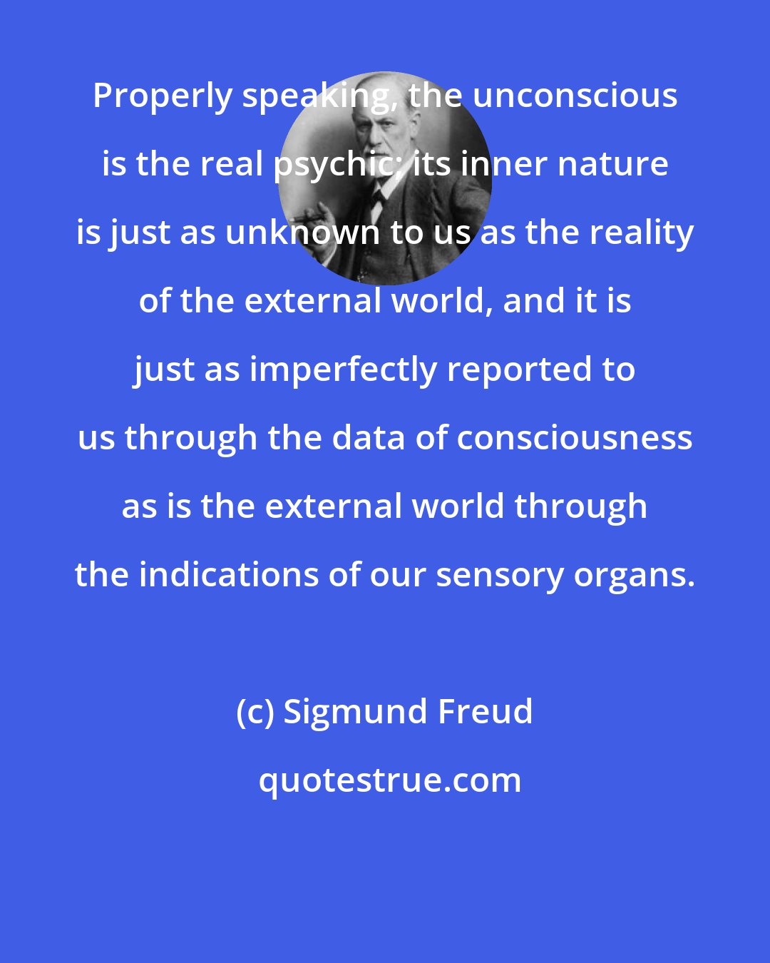 Sigmund Freud: Properly speaking, the unconscious is the real psychic; its inner nature is just as unknown to us as the reality of the external world, and it is just as imperfectly reported to us through the data of consciousness as is the external world through the indications of our sensory organs.