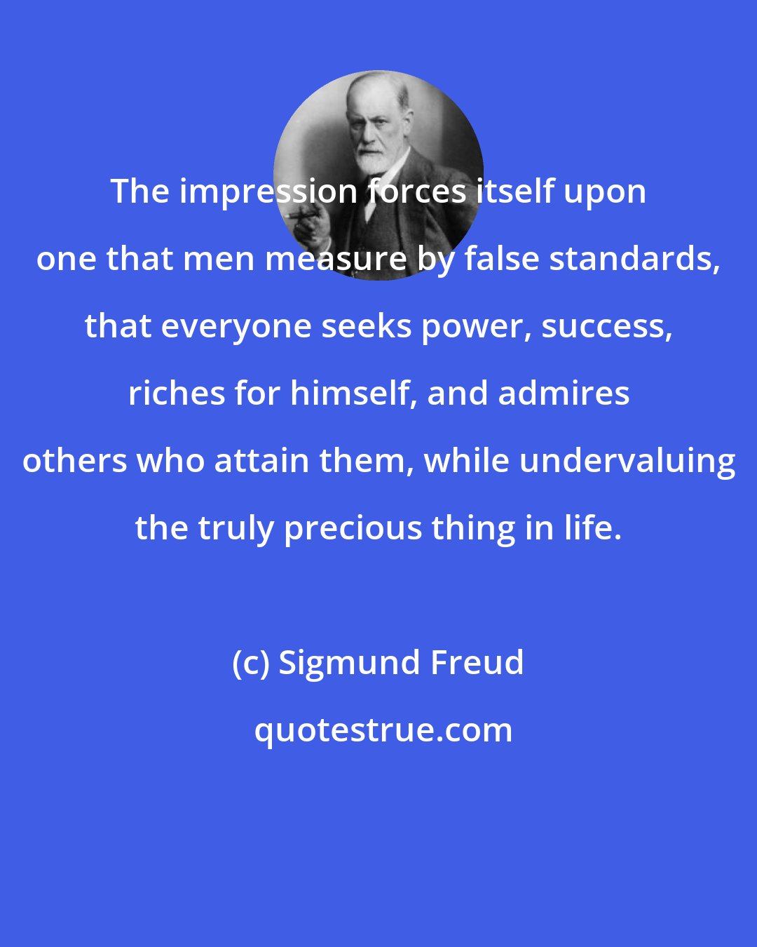 Sigmund Freud: The impression forces itself upon one that men measure by false standards, that everyone seeks power, success, riches for himself, and admires others who attain them, while undervaluing the truly precious thing in life.