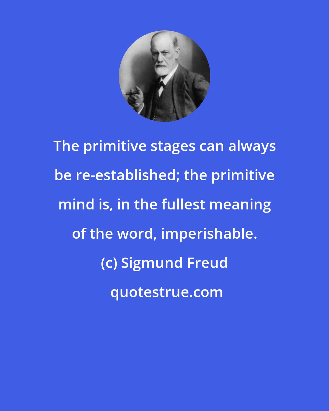 Sigmund Freud: The primitive stages can always be re-established; the primitive mind is, in the fullest meaning of the word, imperishable.