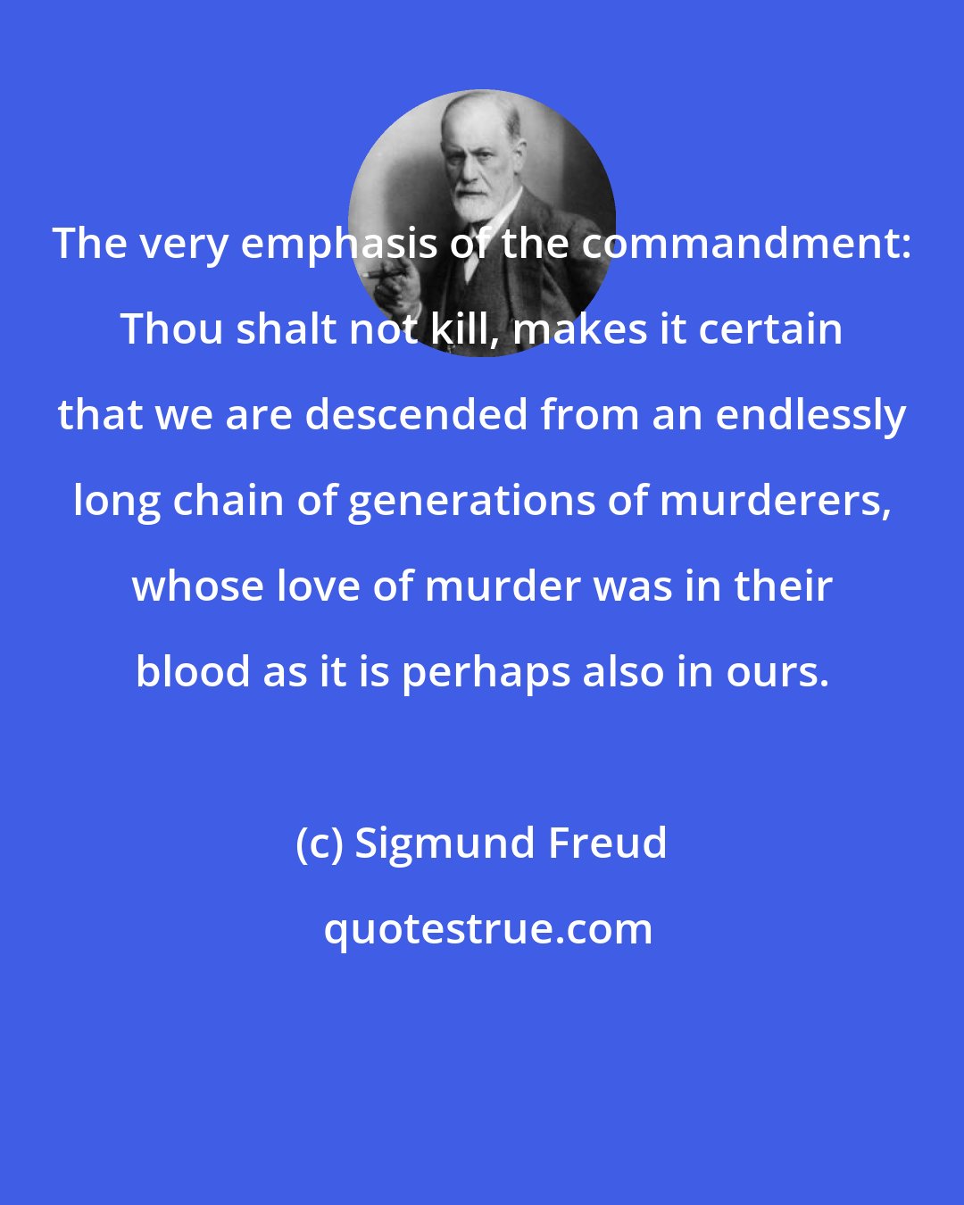 Sigmund Freud: The very emphasis of the commandment: Thou shalt not kill, makes it certain that we are descended from an endlessly long chain of generations of murderers, whose love of murder was in their blood as it is perhaps also in ours.