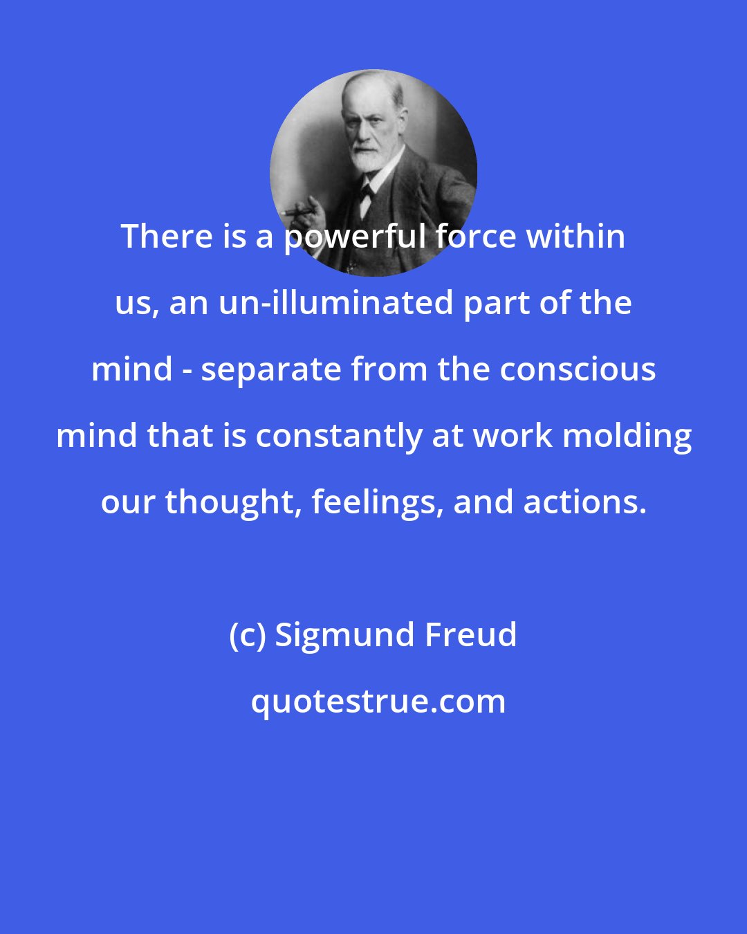 Sigmund Freud: There is a powerful force within us, an un-illuminated part of the mind - separate from the conscious mind that is constantly at work molding our thought, feelings, and actions.