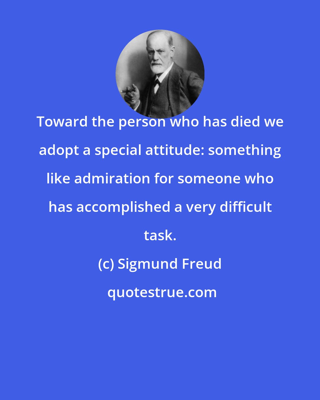 Sigmund Freud: Toward the person who has died we adopt a special attitude: something like admiration for someone who has accomplished a very difficult task.