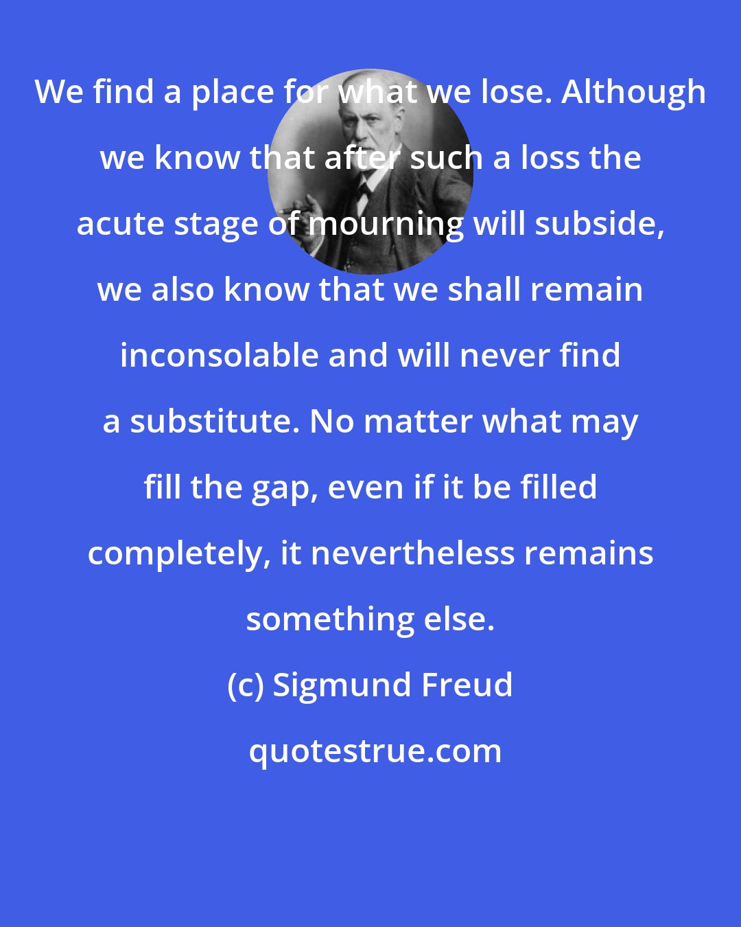 Sigmund Freud: We find a place for what we lose. Although we know that after such a loss the acute stage of mourning will subside, we also know that we shall remain inconsolable and will never find a substitute. No matter what may fill the gap, even if it be filled completely, it nevertheless remains something else.