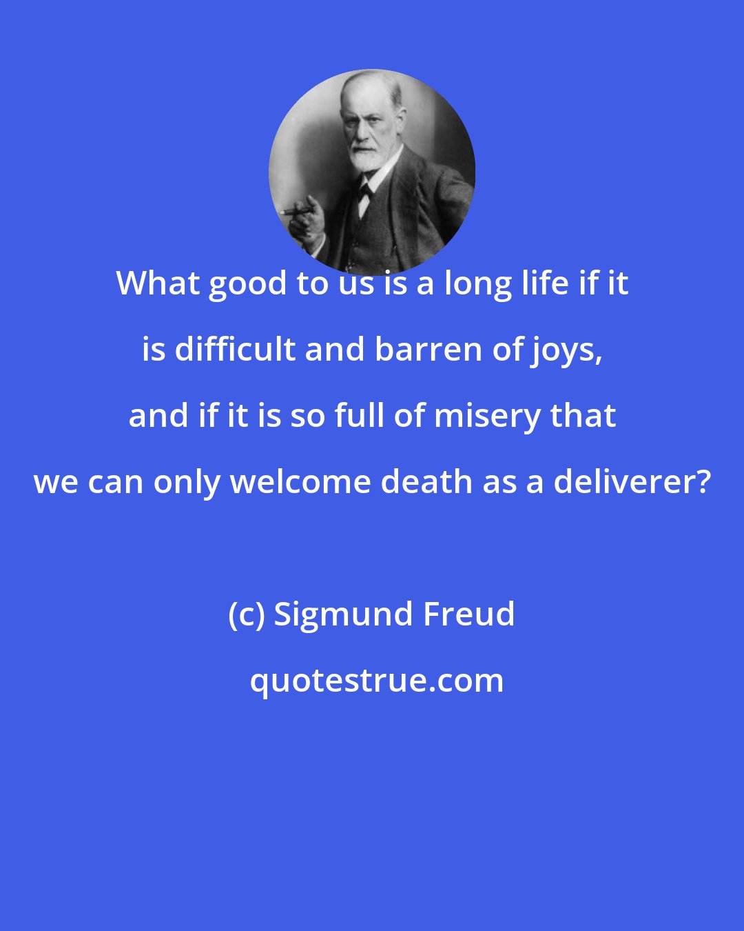 Sigmund Freud: What good to us is a long life if it is difficult and barren of joys, and if it is so full of misery that we can only welcome death as a deliverer?