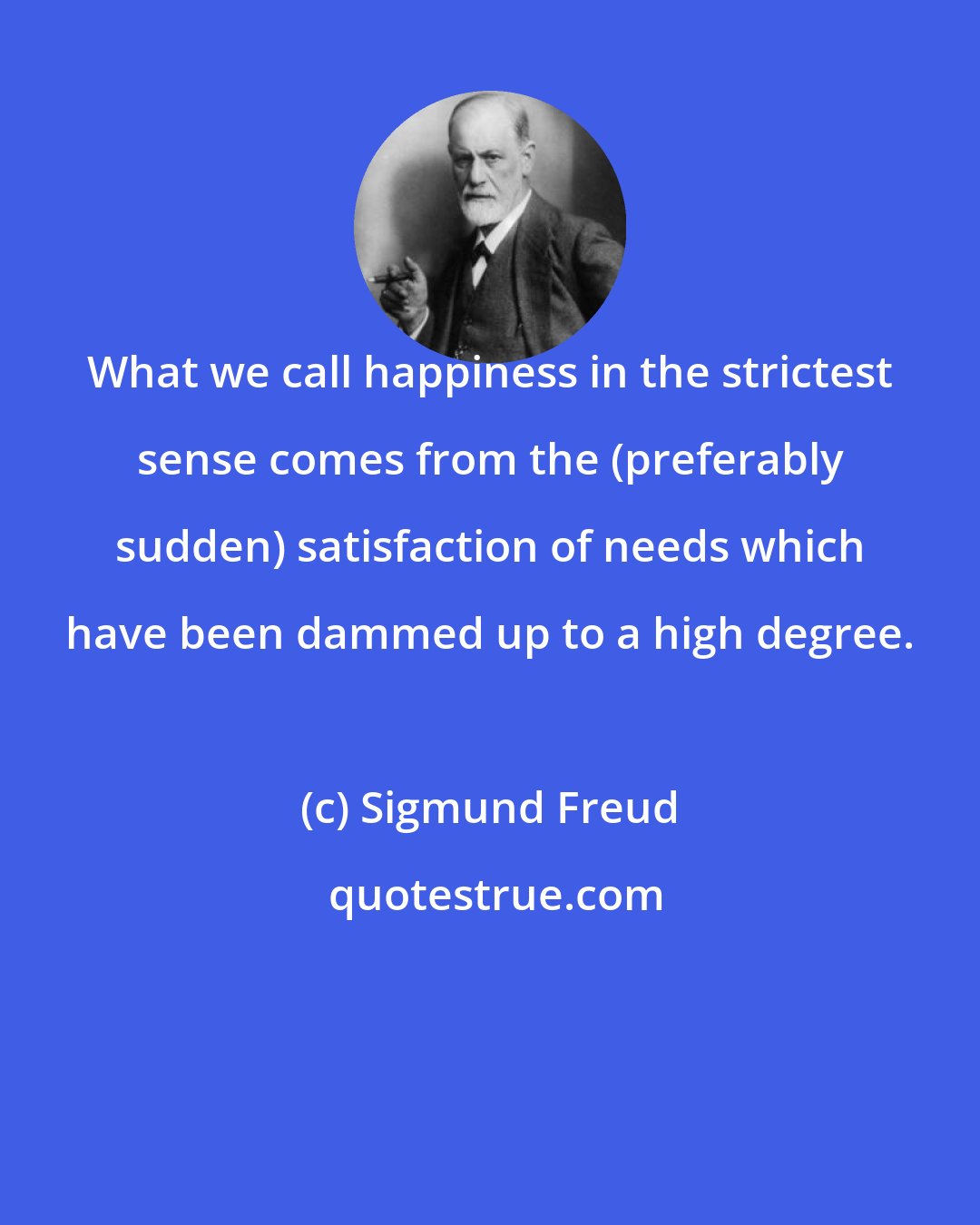 Sigmund Freud: What we call happiness in the strictest sense comes from the (preferably sudden) satisfaction of needs which have been dammed up to a high degree.