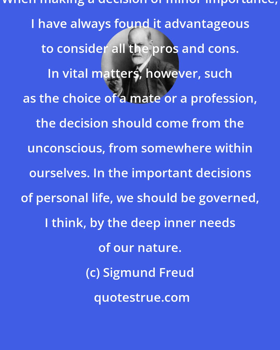 Sigmund Freud: When making a decision of minor importance, I have always found it advantageous to consider all the pros and cons. In vital matters, however, such as the choice of a mate or a profession, the decision should come from the unconscious, from somewhere within ourselves. In the important decisions of personal life, we should be governed, I think, by the deep inner needs of our nature.