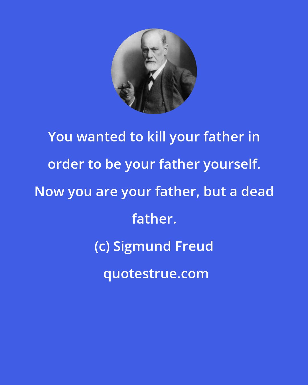 Sigmund Freud: You wanted to kill your father in order to be your father yourself. Now you are your father, but a dead father.