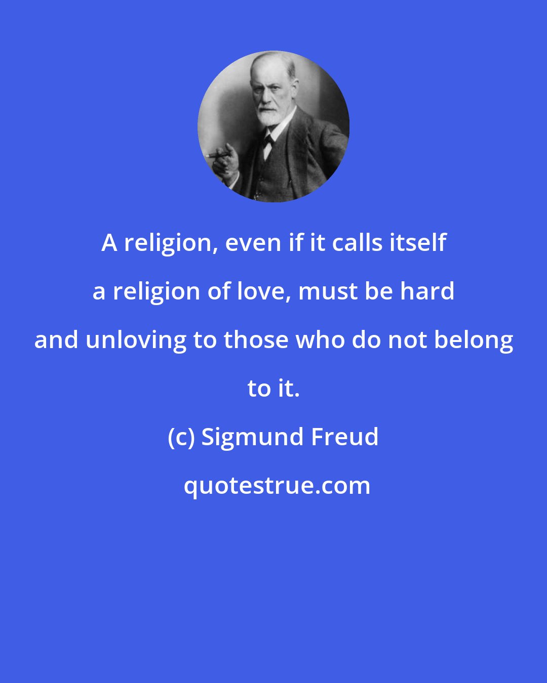 Sigmund Freud: A religion, even if it calls itself a religion of love, must be hard and unloving to those who do not belong to it.