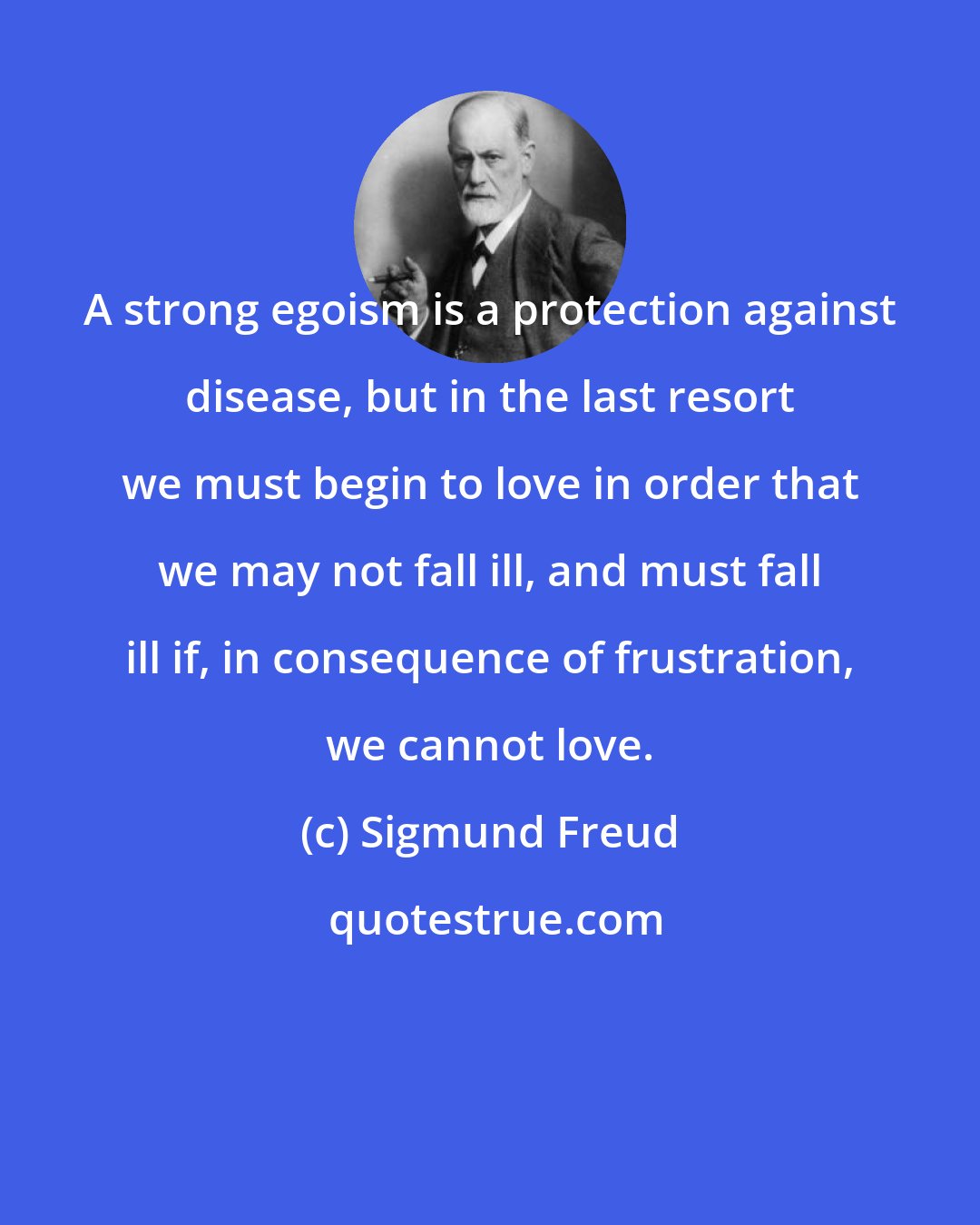 Sigmund Freud: A strong egoism is a protection against disease, but in the last resort we must begin to love in order that we may not fall ill, and must fall ill if, in consequence of frustration, we cannot love.