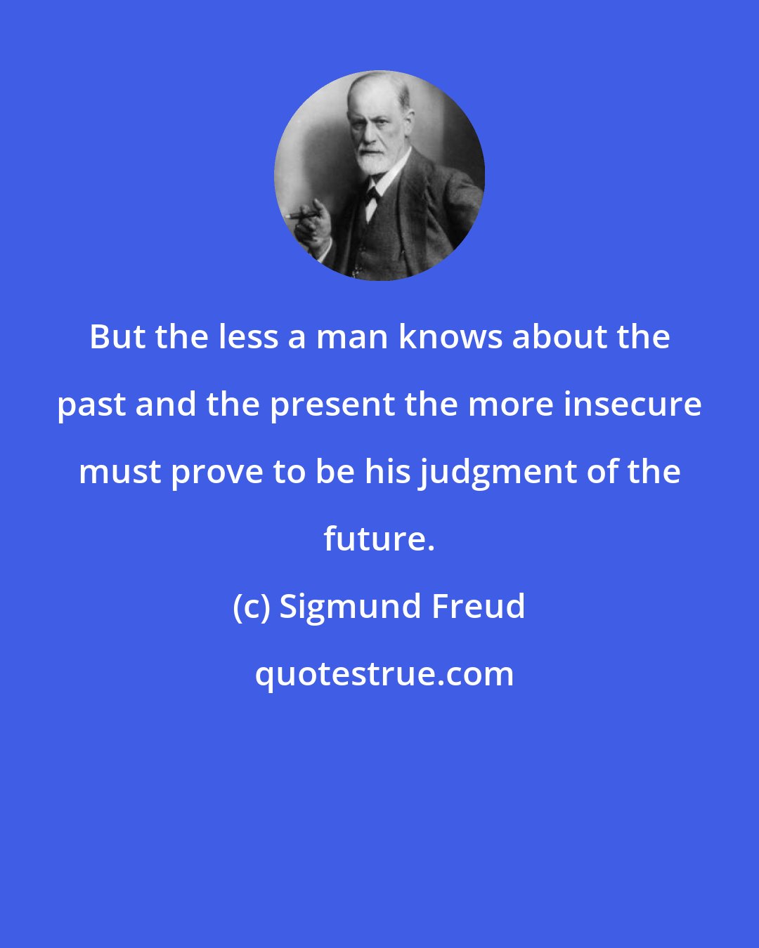 Sigmund Freud: But the less a man knows about the past and the present the more insecure must prove to be his judgment of the future.